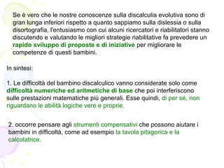 Se è vero che le nostre conoscenze sulla discalculia evolutiva sono di
gran lunga inferiori rispetto a quanto sappiamo sulla dislessia o sulla
disortografia, l'entusiasmo con cui alcuni ricercatori e riabilitatori stanno
discutendo e valutando le migliori strategie riabilitative fa prevedere un
rapido sviluppo di proposte e di iniziative per migliorare le
competenze di questi bambini.
2. occorre pensare agli strumenti compensativi che possono aiutare i
bambini in difficoltà, come ad esempio la tavola pitagorica e la
calcolatrice.
In sintesi:
1. Le difficoltà del bambino discalculico vanno considerate solo come
difficoltà numeriche ed aritmetiche di base che poi interferiscono
sulle prestazioni matematiche più generali. Esse quindi, di per sé, non
riguardano le abilità logiche vere e proprie.
 