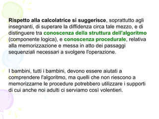 Rispetto alla calcolatrice si suggerisce, soprattutto agli
insegnanti, di superare la diffidenza circa tale mezzo, e di
distinguere tra conoscenza della struttura dell'algoritmo
(componente logica), e conoscenza procedurale, relativa
alla memorizzazione e messa in atto dei passaggi
sequenziali necessari a svolgere l'operazione.
I bambini, tutti i bambini, devono essere aiutati a
comprendere l'algoritmo, ma quelli che non riescono a
memorizzarne le procedure potrebbero utilizzare i supporti
di cui anche noi adulti ci serviamo così volentieri.
 