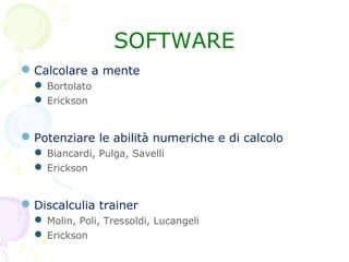Calcolare a mente
 Bortolato
 Erickson
Potenziare le abilità numeriche e di calcolo
 Biancardi, Pulga, Savelli
 Erickson
Discalculia trainer
 Molin, Poli, Tressoldi, Lucangeli
 Erickson
SOFTWARE
 