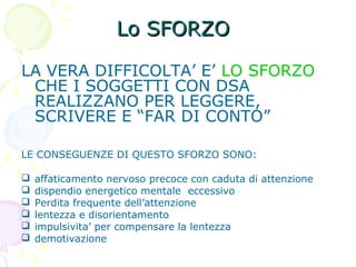 Lo SFORZOLo SFORZO
LA VERA DIFFICOLTA’ E’ LO SFORZO
CHE I SOGGETTI CON DSA
REALIZZANO PER LEGGERE,
SCRIVERE E “FAR DI CONTO”
LE CONSEGUENZE DI QUESTO SFORZO SONO:
 affaticamento nervoso precoce con caduta di attenzione
 dispendio energetico mentale eccessivo
 Perdita frequente dell’attenzione
 lentezza e disorientamento
 impulsivita’ per compensare la lentezza
 demotivazione
 