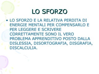 LO SFORZOLO SFORZO
• LO SFORZO E LA RELATIVA PERDITA DI
ENERGIE MENTALI PER COMPENSARLO E
PER LEGGERE E SCRIVERE
CORRETTAMENTE SONO IL VERO
PROBLEMA APPRENDITIVO POSTO DALLA
DISLESSIA, DISORTOGRAFIA, DISGRAFIA,
DISCALCULIA.
 