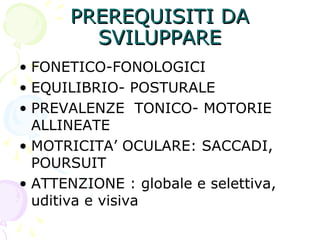 PREREQUISITI DAPREREQUISITI DA
SVILUPPARESVILUPPARE
• FONETICO-FONOLOGICI
• EQUILIBRIO- POSTURALE
• PREVALENZE TONICO- MOTORIE
ALLINEATE
• MOTRICITA’ OCULARE: SACCADI,
POURSUIT
• ATTENZIONE : globale e selettiva,
uditiva e visiva
 