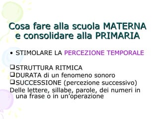 Cosa fare alla scuola MATERNACosa fare alla scuola MATERNA
e consolidare alla PRIMARIAe consolidare alla PRIMARIA
• STIMOLARE LA PERCEZIONE TEMPORALE
STRUTTURA RITMICA
DURATA di un fenomeno sonoro
SUCCESSIONE (percezione successivo)
Delle lettere, sillabe, parole, dei numeri in
una frase o in un’operazione
 