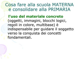 Cosa fare alla scuola MATERNA
e consolidare alla PRIMARIA
l'uso del materiale concreto
(oggetti, immagini, blocchi logici,
regoli in colore, multibase) è
indispensabile per guidare il soggetto
verso la conquista dei concetti
fondamentali.
 