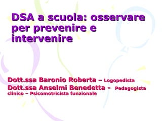 DSA a scuola: osservareDSA a scuola: osservare
per prevenire eper prevenire e
intervenireintervenire
Dott.ssa Baronio RobertaDott.ssa Baronio Roberta –– LogopedistaLogopedista
Dott.ssa Anselmi Benedetta -Dott.ssa Anselmi Benedetta - PedagogistaPedagogista
clinico – Psicomotricista funzionaleclinico – Psicomotricista funzionale
 