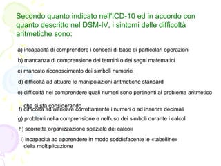 Secondo quanto indicato nell'ICD-10 ed in accordo con
quanto descritto nel DSM-IV, i sintomi delle difficoltà
aritmetiche ...