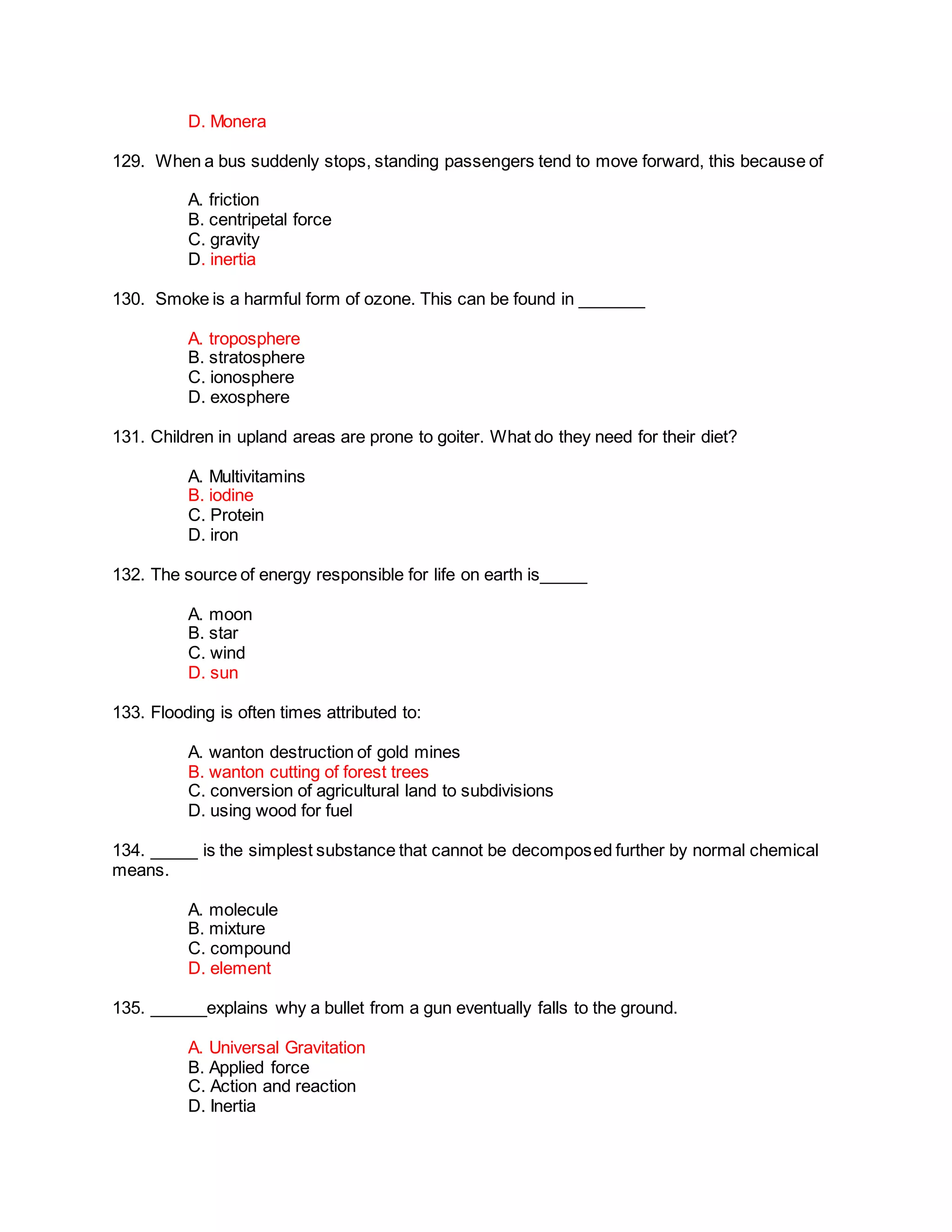 D. Monera
129. When a bus suddenly stops, standing passengers tend to move forward, this because of
A. friction
B. centripetal force
C. gravity
D. inertia
130. Smoke is a harmful form of ozone. This can be found in _______
A. troposphere
B. stratosphere
C. ionosphere
D. exosphere
131. Children in upland areas are prone to goiter. What do they need for their diet?
A. Multivitamins
B. iodine
C. Protein
D. iron
132. The source of energy responsible for life on earth is_____
A. moon
B. star
C. wind
D. sun
133. Flooding is often times attributed to:
A. wanton destruction of gold mines
B. wanton cutting of forest trees
C. conversion of agricultural land to subdivisions
D. using wood for fuel
134. _____ is the simplest substance that cannot be decomposed further by normal chemical
means.
A. molecule
B. mixture
C. compound
D. element
135. ______explains why a bullet from a gun eventually falls to the ground.
A. Universal Gravitation
B. Applied force
C. Action and reaction
D. Inertia
 