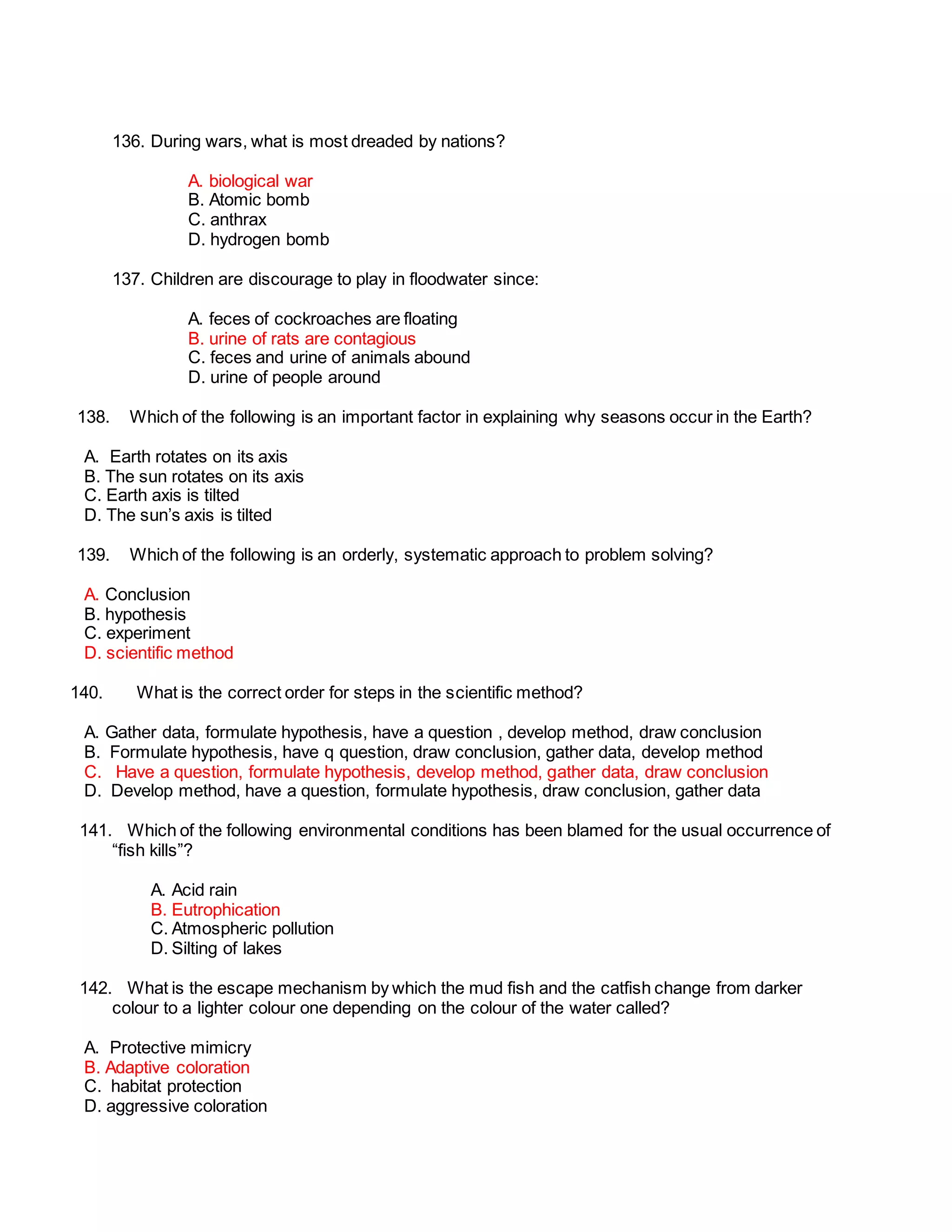 136. During wars, what is most dreaded by nations?
A. biological war
B. Atomic bomb
C. anthrax
D. hydrogen bomb
137. Children are discourage to play in floodwater since:
A. feces of cockroaches are floating
B. urine of rats are contagious
C. feces and urine of animals abound
D. urine of people around
138. Which of the following is an important factor in explaining why seasons occur in the Earth?
A. Earth rotates on its axis
B. The sun rotates on its axis
C. Earth axis is tilted
D. The sun’s axis is tilted
139. Which of the following is an orderly, systematic approach to problem solving?
A. Conclusion
B. hypothesis
C. experiment
D. scientific method
140. What is the correct order for steps in the scientific method?
A. Gather data, formulate hypothesis, have a question , develop method, draw conclusion
B. Formulate hypothesis, have q question, draw conclusion, gather data, develop method
C. Have a question, formulate hypothesis, develop method, gather data, draw conclusion
D. Develop method, have a question, formulate hypothesis, draw conclusion, gather data
141. Which of the following environmental conditions has been blamed for the usual occurrence of
“fish kills”?
A. Acid rain
B. Eutrophication
C. Atmospheric pollution
D. Silting of lakes
142. What is the escape mechanism by which the mud fish and the catfish change from darker
colour to a lighter colour one depending on the colour of the water called?
A. Protective mimicry
B. Adaptive coloration
C. habitat protection
D. aggressive coloration
 