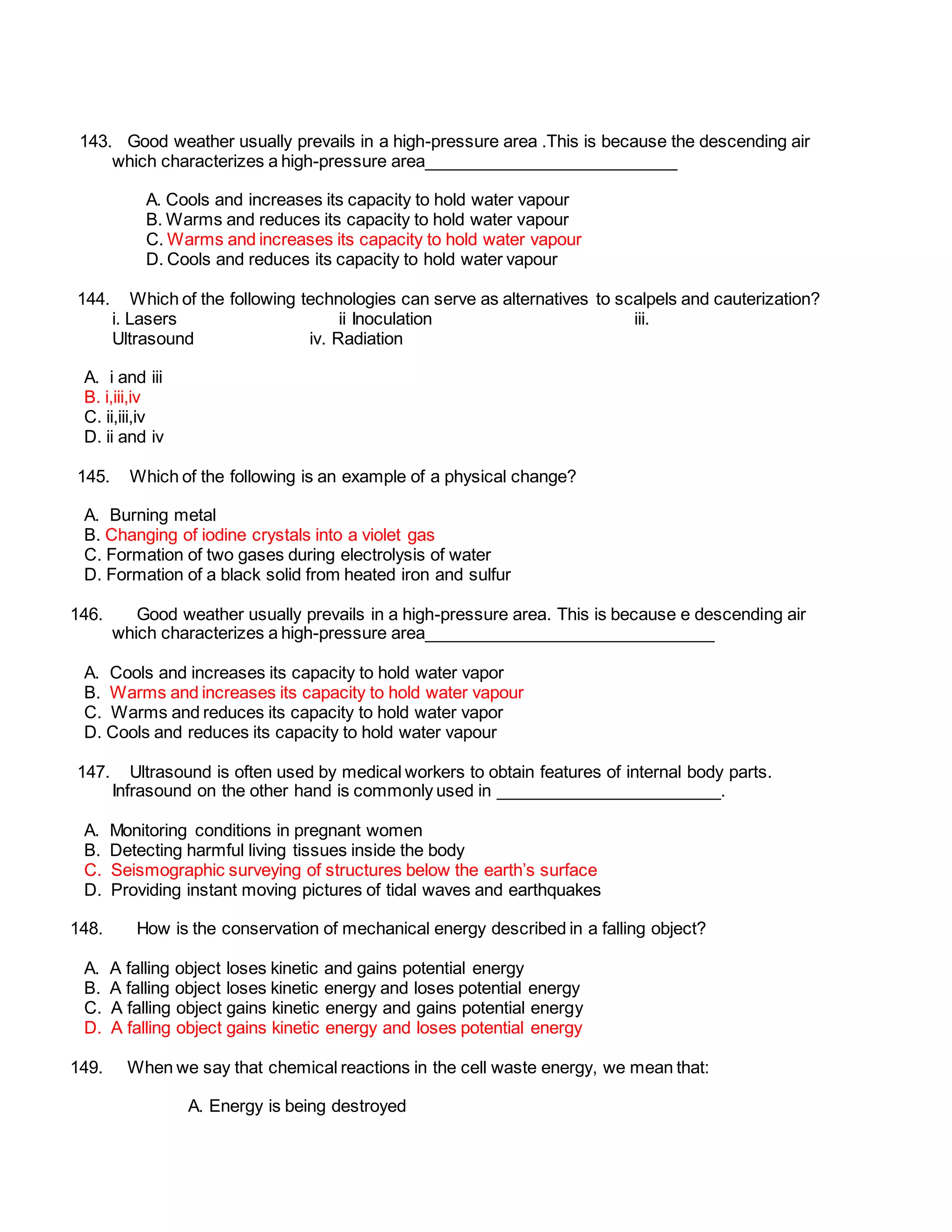 143. Good weather usually prevails in a high-pressure area .This is because the descending air
which characterizes a high-pressure area___________________________
A. Cools and increases its capacity to hold water vapour
B. Warms and reduces its capacity to hold water vapour
C. Warms and increases its capacity to hold water vapour
D. Cools and reduces its capacity to hold water vapour
144. Which of the following technologies can serve as alternatives to scalpels and cauterization?
i. Lasers ii Inoculation iii.
Ultrasound iv. Radiation
A. i and iii
B. i,iii,iv
C. ii,iii,iv
D. ii and iv
145. Which of the following is an example of a physical change?
A. Burning metal
B. Changing of iodine crystals into a violet gas
C. Formation of two gases during electrolysis of water
D. Formation of a black solid from heated iron and sulfur
146. Good weather usually prevails in a high-pressure area. This is because e descending air
which characterizes a high-pressure area_______________________________
A. Cools and increases its capacity to hold water vapor
B. Warms and increases its capacity to hold water vapour
C. Warms and reduces its capacity to hold water vapor
D. Cools and reduces its capacity to hold water vapour
147. Ultrasound is often used by medical workers to obtain features of internal body parts.
Infrasound on the other hand is commonly used in ________________________.
A. Monitoring conditions in pregnant women
B. Detecting harmful living tissues inside the body
C. Seismographic surveying of structures below the earth’s surface
D. Providing instant moving pictures of tidal waves and earthquakes
148. How is the conservation of mechanical energy described in a falling object?
A. A falling object loses kinetic and gains potential energy
B. A falling object loses kinetic energy and loses potential energy
C. A falling object gains kinetic energy and gains potential energy
D. A falling object gains kinetic energy and loses potential energy
149. When we say that chemical reactions in the cell waste energy, we mean that:
A. Energy is being destroyed
 