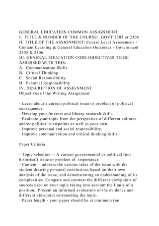 GENERAL EDUCATION COMMON ASSIGNMENT
I. TITLE & NUMBER OF THE COURSE: GOVT 2305 or 2306
II. TITLE OF THE ASSIGNMENT: Course Level Assessment -
Content Learning & General Education Outcomes - Government
2305 & 2306
III. GENERAL EDUCATION CORE OBJECTIVES TO BE
ASSESSED WITH THIS:
A. Communication Skills
B. Critical Thinking
C. Social Responsibility
D. Personal Responsibility
IV. DESCRIPTION OF ASSIGNMENT
Objectives of the Writing Assignment
· Learn about a current political issue or problem of political
consequence.
· Develop your Internet and library research skills.
· Evaluate your topic from the perspective of different cultures
and/or political viewpoints as well as your own.
· Improve personal and social responsibility.
· Improve communication and critical thinking skills.
Paper Criteria
· Topic selection— A current governmental or political (not
historical) issue or problem of importance
· Content— address the various sides of the issue with the
student drawing personal conclusions based on their own
analysis of the issue, and demonstrating an understanding of its
complexities. Compare and contrast the different viewpoints of
sources used on your topic taking into account the limits of a
position. Present an informed evaluation of the evidence and
different viewpoint surrounding the topic.
· Paper length - your paper should be at minimum (no
 