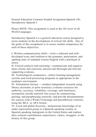 General Education Common Graded Assignment:Spanish 101:
Introductory Spanish I
Please NOTE: This assignment is used in the 101 level of all
World Languages.
Introductory Spanish I is a general education course designed to
assist students in the development of critical life skills. One of
the goals of this assignment is to assess student competence for
each of these objectives:
I. Written communication skills-- write a coherent and well-
developed essay and conform to the grammar, punctuation, and
spelling rules of standard written English with a minimum of
errors.
II. Critical analysis and reasoning—communicate and organize
ideas clearly and concisely and provide thorough and relevant
supporting evidence.
III. Technological competence—utilize learning management
systems and word processing programs as appropriate to the
academic environment.
IV. Information literacy -- conduct independent research using
library electronic or print resources; evaluate resources for
authority, accuracy, reliability, coverage, and timeliness;
incorporate outside material into essays by summarizing,
quoting, and paraphrasing correctly; and provide documentation
for sources with a Works Cited page and parenthetical citations,
using the MLA or APA format.
VI. Local and global diversity—demonstrate knowledge of an
under-represented group in a Spanish-speaking country or
Spanish-speaking immigrants in the United States and explore
their cultural contributions experiences, values, struggles, or the
history of this group.
 