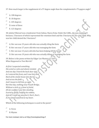 37. How much larger is the supplement of a 57 degree angle than the complementof a 75 qegree angle?
A. 108 degrees
B. 18 degrees
C. 105 degrees
D. none of these
E. 123 degrees
38. Julieta Villaruel was a landowner from Cabiao, Nueva Ecija. Under the CARL, she was claiming 8
hectares, 5 hectares of which represented the retention limit and the 3 hectares for her only child. Why
was her child denied the 3 hectares?
A. Her son was 15 years old who was actually tiling the farm
B. Her son was 17 years old who was managing the farm
C. Her son was 13 years old who has been helping till the farm
D. Her son was 19 years old who was actually tilling or managing the farm
39. Below is the poem written by Edgar Lee Masters in 1915:
What Happened to Tom Merritt?
At first I suspected something
She acted so calm and absent-minded.
And one day I heard the back door shut,
As I entered the front, and I saw him slink
Back of the smoke house into the lot,
And across the field.
And I meant to kill him on sight.
But that day, walking near Fourth Bridge,
Without a stick or a stone at hand,
All of a sudden I saw him standing,
Scared to death, holding his rabbits,
And all l could say was,Don't, Don't, Don't,
As he aimed and fired at my heart.
Which of the following techniques is used in the poem?
A. Verse
B. Rhyme
For more reviewer visit us at http://nonstopteaching.cf
 