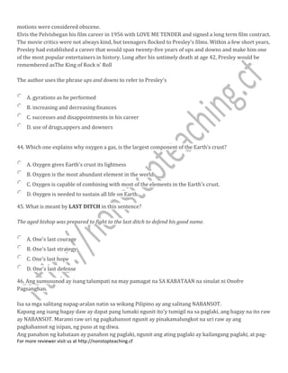 motions were considered obscene.
Elvis the Pelvisbegan his film career in 1956 with LOVE ME TENDER and signed a long term film contract.
The movie critics were not always kind, but teenagers flocked to Presley's films. Within a few short years,
Presley had established a career that would span twenty-five years of ups and downs and make him one
of the most popular entertainers in history. Long after his untimely death at age 42, Presley would be
remembered asThe King of Rock n' Roll
The author uses the phrase ups and downs to refer to Presley's
A. gyrations as he performed
B. increasing and decreasing finances
C. successes and disappointments in his career
D. use of drugs,uppers and downers
44. Which one explains why oxygen a gas, is the largest component of the Earth’s crust?
A. Oxygen gives Earth's crust its lightness
B. Oxygen is the most abundant element in the world
C. Oxygen is capable of combining with most of the elements in the Earth's crust.
D. Oxygen is needed to sustain all life on Earth.
45. What is meant by LAST DITCH in this sentence?
The aged bishop was prepared to fight to the last ditch to defend his good name.
A. One's last courage
B. One's last strategy
C. One's last hope
D. One's last defense
46. Ang sumusunod ay isang talumpati na may pamagat na SA KABATAAN na sinulat ni Onofre
Pagsanghan.
Isa sa mga salitang napag-aralan natin sa wikang Pilipino ay ang salitang NABANSOT.
Kapang ang isang bagay daw ay dapat pang lumaki ngunit ito'y tumigil na sa paglaki, ang bagay na ito raw
ay NABANSOT. Marami raw uri ng pagkabansot ngunit ay pinakamalungkot na uri raw ay ang
pagkabansot ng isipan, ng puso at ng diwa.
Ang panahon ng kabataan ay panahon ng paglaki, ngunit ang ating paglaki ay kailangang paglaki, at pag-
For more reviewer visit us at http://nonstopteaching.cf
 