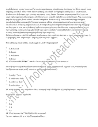 magkakatawan tayong katawangTarzanat mapatalas ang ating isipang sintalas ng kay Rizal, ngunit kung
ang ating kalooban nama'y itim na duwende ng kasamaan-anong kapinsalaan para sa kinabukasan.
Kinabukasan, kabataan, tayo raw ang pag-asa ng Inang Bayan. Tayo raw ang maghahatid sa kanya sa
langit ng kasaganaan at karangalan o hihils sa kanya sa putik ng kahirapan at kahihiyan. Ang panahon ng
pagkilos ay ngayon, hindi bukas, hindi sa isang taon. Araw-araw ay tumutuwid tayong palangit or
bumabaluktod tayong paputik. Tamang-tama ang sabi ng ating mga ninunong kung ano raw ang
kinamihasnan ay siyang pagkakatandaan. Huwag nating akalaing makapagpapabaya tayo ng ating pag-
aaral ngayon at sa araw ng bukas ay bigla tayong magiging mga dalubhasang magpapaunlad sa bayan.
Huwag nating akalaing makapaglulublob tayo ngayon sa kalaswaaan at kahalayan at sa mahiwagang
araw ng bukas sigla tayong magiging ulirang mga magulang.
Kabataan, tunay na pag-ibig sa bayan, ang tunay na nasyonalismo, ay wala sa tamis ng pangarap wala rin
sa pagpag ng dila. Ang tunay na pag-ibig ay nasa pawis ng gawa.
Alin salita ang paulit-ulit na binabanggit ni Onofre Pagsanghan?
A. Nabansot
B. Bayan
C. Kabataan
D. Kung
62. Which is the BEST WAY to write the underlined portion of this sentence?
Recently psychologists have been researching birth order, their research suggests that personality and
intelligence are based partly on where a child ranks in the family.
A. order. Their
B. order and their
C. order, or their
D. order their
63. Aling antas ng tona ang lumilitaw sa bahaging may salungguhit ng pangungusap na nagdududa?
Nagpuputol ng puno ang lalaki.
A. 1
B. 2
C. 4
D. 3
64. What is meant by TWO PINS in this sentence?
For more reviewer visit us at http://nonstopteaching.cf
 