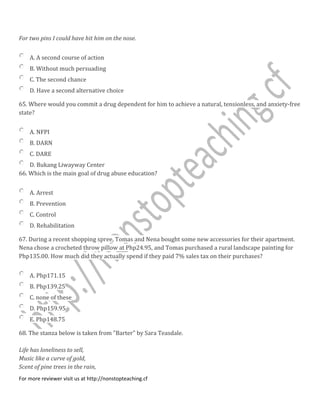 For two pins I could have hit him on the nose.
A. A second course of action
B. Without much persuading
C. The second chance
D. Have a second alternative choice
65. Where would you commit a drug dependent for him to achieve a natural, tensionless, and anxiety-free
state?
A. NFPI
B. DARN
C. DARE
D. Bukang Liwayway Center
66. Which is the main goal of drug abuse education?
A. Arrest
B. Prevention
C. Control
D. Rehabilitation
67. During a recent shopping spree, Tomas and Nena bought some new accessories for their apartment.
Nena chose a crocheted throw pillow at Php24.95, and Tomas purchased a rural landscape painting for
Php135.00. How much did they actually spend if they paid 7% sales tax on their purchases?
A. Php171.15
B. Php139.25
C. none of these
D. Php159.95
E. Php148.75
68. The stanza below is taken from "Barter" by Sara Teasdale.
Life has loneliness to sell,
Music like a curve of gold,
Scent of pine trees in the rain,
For more reviewer visit us at http://nonstopteaching.cf
 