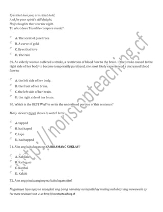 Eyes that love you, arms that hold,
And for your spirit's still delight,
Holy thoughts that star the night.
To what does Teasdale compare music?
A. The scent of pine trees
B. A curve of gold
C. Eyes that love
D. The rain
69. An elderly woman suffered a stroke, a restriction of blood flow to the brain. If the stroke caused to the
right side of her body to become temporarily paralyzed, she most likely experienced a decreased blood
flow to
A. the left side of her body.
B. the front of her brain.
C. the left side of her brain.
D. the right side of her brain.
70. Which is the BEST WAY to write the underlined portion of this sentence?
Many viewers taped shows to watch later.
A. tapped
B. had taped
C. tape
D. had tapped
71. Alin ang kahulugan ng KAHIRAMANG SUKLAY?
A. Kakilala
B. Kaibigan
C. Karibal
D. Kalahi
72. Ano ang pinakaangkop na kahulugan nito?
Nagsasaya tayo ngayon sapagkat ang iyong namatay na kapatid ay muling nabuhay; ang nawawala ay
For more reviewer visit us at http://nonstopteaching.cf
 