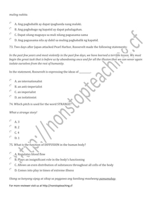 muling nakita.
A. Ang pagbabalik ay dapat ipaghanda nang malaki.
B. Ang pagbabago ng kapatid ay dapat pahalagahan.
C. Dapat silang magsaya sa muli nilang pagsasama-sama
D. Ang pagsasama nila ay dahil sa muling pagbabalik ng kapatid.
73. Two days after Japan attacked Pearl Harbor, Roosevelt made the following statements:
In the past few years and most violently in the past few days, we have learned a terrible lesson. We must
begin the great task that is before us by abandoning once and for all the illusion that we can never again
isolate ourselves from the rest of humanity.
In the statement, Roosevelt is expressing the ideas of __________.
A. an internationalist
B. an anti-imperialist
C. an imperialist
D. an isolationist
74. Which pitch is used for the word STRANGE?
What a strange story!
A. 3
B. 2
C. 4
D. 1
75. What is the function of DIFFUSION in the human body?
A. Regulates blood flow
B. Plays an insignificant role in the body's functioning
C. Allows an even distribution of substances throughout all cells of the body
D. Comes into play in times of extreme illness
Utang sa kanyang sipag at sikap sa paggawa ang kanilang maalwang pamumuhay.
For more reviewer visit us at http://nonstopteaching.cf
 