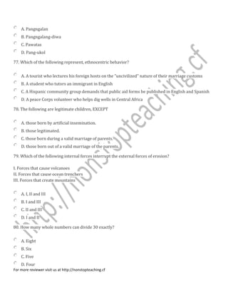 A. Pangngalan
B. Pangngalang-diwa
C. Pawatas
D. Pang-ukol
77. Which of the following represent, ethnocentric behavior?
A. A tourist who lectures his foreign hosts on the "uncivilized" nature of their marriage customs
B. A student who tutors an immigrant in English
C. A Hispanic community group demands that public aid forms be published in English and Spanish
D. A peace Corps volunteer who helps dig wells in Central Africa
78. The following are legitimate children, EXCEPT
A. those born by artificial insemination.
B. those legitimated.
C. those born during a valid marriage of parents.
D. those born out of a valid marriage of the parents.
79. Which of the following internal forces interrupt the external forces of erosion?
I. Forces that cause volcanoes
II. Forces that cause ocean trenchers
III. Forces that create mountains
A. I, II and III
B. I and III
C. II and III
D. I and II
80. How many whole numbers can divide 30 exactly?
A. Eight
B. Six
C. Five
D. Four
For more reviewer visit us at http://nonstopteaching.cf
 
