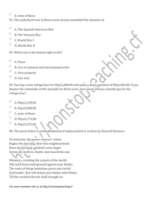 E. none of these
81. The undeclared war in Korea most closely resembled the situation of
A. The Spanish-American War
B. The Vietnam War
C. World War I
D. World War II
82. Which one is the human right to life?
A. Peace
B. Live in national and international order
C. Own property
D. Fair trial
83. You buy a new refrigerator for Php12,800.00 and make a down payment of Php2,500.00. If you
finance the remainder at 8% annually for three years, how much will you actually pay for the
refrigerator?
A. Php12,190.00
B. Php10,300.00
C. none of these
D. Php12,772.00
E. Php15,272.00
84. The poem below is entitledSuburban Prophecywhich is written by Howard Nemerov.
On Saturday, the power-mowers' whine
Begins the morning. Over this neighbourhood
Rises the keening, petulant voice, begin
Green oily teeth to chatter and munch the cud.
Monsters, crawling the carpets of the world,
Still send from underground against your blades
The roots of things battalions green and curled
And tender, that will match your blades with blades
Till the revolted throats shall strangle on.
For more reviewer visit us at http://nonstopteaching.cf
 