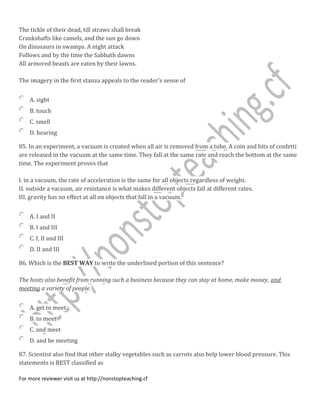The tickle of their dead, till straws shall break
Crankshafts like camels, and the sun go down
On dinosaurs in swamps. A night attack
Follows and by the time the Sabbath dawns
All armored beasts are eaten by their lawns.
The imagery in the first stanza appeals to the reader's sense of
A. sight
B. touch
C. smell
D. hearing
85. In an experiment, a vacuum is created when all air is removed from a tube. A coin and bits of confetti
are released in the vacuum at the same time. They fall at the same rate and reach the bottom at the same
time. The experiment proves that
I. in a vacuum, the rate of acceleration is the same for all objects regardless of weight.
II. outside a vacuum, air resistance is what makes different objects fall at different rates.
III. gravity has no effect at all on objects that fall in a vacuum.
A. I and II
B. I and III
C. I, II and III
D. II and III
86. Which is the BEST WAY to write the underlined portion of this sentence?
The hosts also benefit from running such a business because they can stay at home, make money, and
meeting a variety of people.
A. get to meet
B. to meet
C. and meet
D. and be meeting
87. Scientist also find that other stalky vegetables such as carrots also help lower blood pressure. This
statements is BEST classified as
For more reviewer visit us at http://nonstopteaching.cf
 