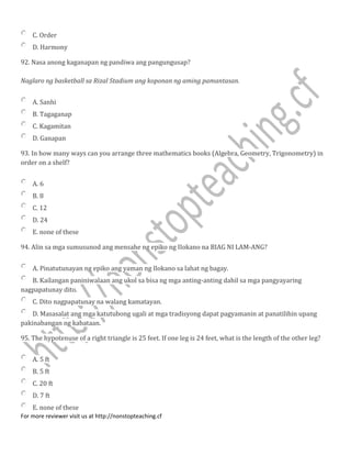 C. Order
D. Harmony
92. Nasa anong kaganapan ng pandiwa ang pangungusap?
Naglaro ng basketball sa Rizal Stadium ang koponan ng aming pamantasan.
A. Sanhi
B. Tagaganap
C. Kagamitan
D. Ganapan
93. In how many ways can you arrange three mathematics books (Algebra, Geometry, Trigonometry) in
order on a shelf?
A. 6
B. 8
C. 12
D. 24
E. none of these
94. Alin sa mga sumusunod ang mensahe ng epiko ng IIokano na BIAG NI LAM-ANG?
A. Pinatutunayan ng epiko ang yaman ng Ilokano sa lahat ng bagay.
B. Kailangan paniniwalaan ang ukol sa bisa ng mga anting-anting dahil sa mga pangyayaring
nagpapatunay dito.
C. Dito nagpapatunay na walang kamatayan.
D. Masasalat ang mga katutubong ugali at mga tradisyong dapat pagyamanin at panatilihin upang
pakinabangan ng kabataan.
95. The hypotenuse of a right triangle is 25 feet. If one leg is 24 feet, what is the length of the other leg?
A. 5 ft
B. 5 ft
C. 20 ft
D. 7 ft
E. none of these
For more reviewer visit us at http://nonstopteaching.cf
 