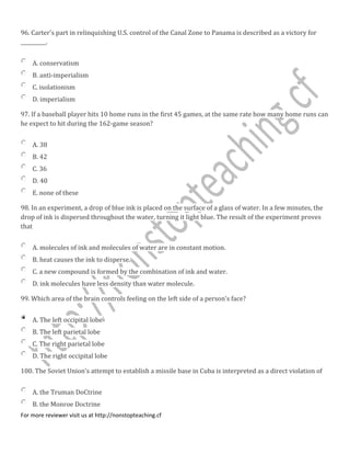 96. Carter's part in relinquishing U.S. control of the Canal Zone to Panama is described as a victory for
__________.
A. conservatism
B. anti-imperialism
C. isolationism
D. imperialism
97. If a baseball player hits 10 home runs in the first 45 games, at the same rate how many home runs can
he expect to hit during the 162-game season?
A. 38
B. 42
C. 36
D. 40
E. none of these
98. In an experiment, a drop of blue ink is placed on the surface of a glass of water. In a few minutes, the
drop of ink is dispersed throughout the water, turning it light blue. The result of the experiment proves
that
A. molecules of ink and molecules of water are in constant motion.
B. heat causes the ink to disperse.
C. a new compound is formed by the combination of ink and water.
D. ink molecules have less density than water molecule.
99. Which area of the brain controls feeling on the left side of a person's face?
A. The left occipital lobe
B. The left parietal lobe
C. The right parietal lobe
D. The right occipital lobe
100. The Soviet Union's attempt to establish a missile base in Cuba is interpreted as a direct violation of
A. the Truman DoCtrine
B. the Monroe Doctrine
For more reviewer visit us at http://nonstopteaching.cf
 