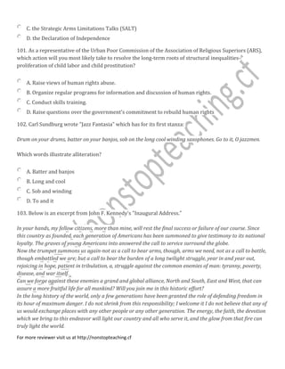 C. the Strategic Arms Limitations Talks (SALT)
D. the Declaration of Independence
101. As a representative of the Urban Poor Commission of the Association of Religious Superiors (ARS),
which action will you most likely take to resolve the long-term roots of structural inequalities-
proliferation of child labor and child prostitution?
A. Raise views of human rights abuse.
B. Organize regular programs for information and discussion of human rights.
C. Conduct skills training.
D. Raise questions over the government's commitment to rebuild human rights
102. Carl Sundburg wrote "Jazz Fantasia" which has for its first stanza:
Drum on your drums, batter on your banjos, sob on the long cool winding saxophones. Go to it, O jazzmen.
Which words illustrate alliteration?
A. Batter and banjos
B. Long and cool
C. Sob and winding
D. To and it
103. Below is an excerpt from John F. Kennedy's "Inaugural Address."
In your hands, my fellow citizens, more than mine, will rest the final success or failure of our course. Since
this country as founded, each generation of Americans has been summoned to give testimony to its national
loyalty. The graves of young Americans into answered the call to service surround the globe.
Now the trumpet summons us again-not as a call to bear arms, though, arms we need, not as a call to battle,
though embattled we are; but a call to bear the burden of a long twilight struggle, year in and year out,
rejoicing in hope, patient in tribulation, a, struggle against the common enemies of man: tyranny, poverty,
disease, and war itself.
Can we forge against these enemies a grand and global alliance, North and South, East and West, that can
assure a more fruitful life for all mankind? Will you join me in this historic effort?
In the long history of the world, only a few generations have been granted the role of defending freedom in
its hour of maximum danger. I do not shrink from this responsibility; I welcome it I do not believe that any of
us would exchange places with any other people or any other generation. The energy, the faith, the devotion
which we bring to this endeavor will light our country and all who serve it, and the glow from that fire can
truly light the world.
For more reviewer visit us at http://nonstopteaching.cf
 