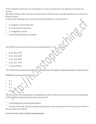 And so, my fellow Americans, ask not what your country can do for you; ask what you can do for your
country.
My Fellow citizens of the world ask not what America will do for you, but what together we can do for the
freedom of man.
In the speech, Kennedy paints a picture of the United States as a nation that is
A. longing to return to the past
B. on the brink of world war
C. struggling to survive
D. the leading defender of freedom
104. Which are the next three terms in the progression 1, 4, 16 . . . 8 terms?
A. 64, 256, 1024
B. 67, 259, 1027
C. 66, 258, 1026
D. 65, 257, 1025
E. none of these
105. Aling antas ng tono ang lumilitaw sa bahaging may salungguhit ng pangungusap na nagsasalaysay?
Magbabasa ng mga gawain ang guro.
A. 1
B. 3
C. 2
D. 4
106. One of the most outstanding accomplishments of the cooperative movement is the encouragement
of thrift. Which maxim of God puts this into practice?
A. God helps those who help themselves
B. Look at the birds: they do not plant seeds,/gather a harvest and put it in barns; yet your Father in
heaven takes care of them!
For more reviewer visit us at http://nonstopteaching.cf
 