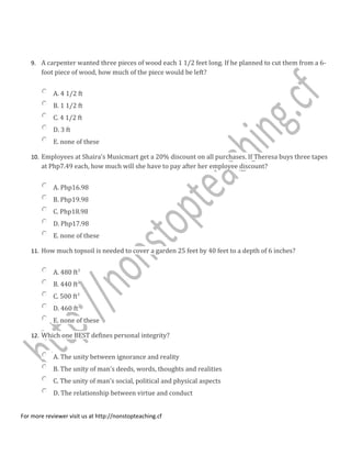 9. A carpenter wanted three pieces of wood each 1 1/2 feet long. If he planned to cut them from a 6-
foot piece of wood, how much of the piece would be left?
A. 4 1/2 ft
B. 1 1/2 ft
C. 4 1/2 ft
D. 3 ft
E. none of these
10. Employees at Shaira's Musicmart get a 20% discount on all purchases. If Theresa buys three tapes
at Php7.49 each, how much will she have to pay after her employee discount?
A. Php16.98
B. Php19.98
C. Php18.98
D. Php17.98
E. none of these
11. How much topsoil is needed to cover a garden 25 feet by 40 feet to a depth of 6 inches?
A. 480 ft3
B. 440 ft3
C. 500 ft3
D. 460 ft3
E. none of these
12. Which one BEST defines personal integrity?
A. The unity between ignorance and reality
B. The unity of man's deeds, words, thoughts and realities
C. The unity of man's social, political and physical aspects
D. The relationship between virtue and conduct
For more reviewer visit us at http://nonstopteaching.cf
 