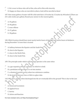 C. He is near to those who call to Him, who call to Him with sincerity
D. Happy are those who are merciful to others; God will be merciful to them!
107. How many gallons of water will fill a fish tank that is 18 inches by 12 inches by 48 inches? (There are
231 cubic inches per gallon). Round your answer to the nearest gallon.
A. 45 gallons
B. 40 gallons
C. none ofthese
D. 47 gallons
E. 38 gallons
108. Which location should have most nearly twelve hours of daylight and twelve hours of darkness
during December? A town that is located
A. halfway between the Equator and the South Pole.
B. close to the Equator.
C. close to the North Pole.
D. close to the South Pole.
109. The principle under which a thermostat operates is the same when
A. a gas expands to fill the container in which it is held.
B. a pendulum swings when it is set into motion.
C. a chemical reaction occurs when two substances combine.
D. the level of mercury rises or falls in a glass tube.
110. Why does a bullet when discharged into the air eventually fall to the ground? This is due to the Law
of
A. Universal Gravitation
B. Applied Force
C. Inertia
D. Action and Reaction
For more reviewer visit us at http://nonstopteaching.cf
 