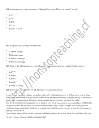 111. How many ways can a committee of 4 people be selected from a group of 7 people?
A. 35
B. 70
C. 140
D. 210
E. none of these
112. A tightly coiled spring demonstrates?
A. Steam energy
B. Kinetic energy
C. Potential energy
D. Chemical energy
113. What is the difference between the largest 4-digit number and the smallest 4-digit number?
A. 8999
B. 8000
C. 9998
D. 8888
E. none of these
114. Below is an excerpt from John F. Kennedy's "Inaugural Address."
In your hands, my fellow citizens, more than mine, will rest the final success or failure of our course. Since
this country as founded, each generation of Americans has been summoned to give testimony to its national
loyalty. The graves of young Americans into answered the call to service surround the globe.
Now the trumpet summons us again-not as a call to bear arms, though, arms we need, not as a call to battle,
though embattled we are; but a call to bear the burden of a long twilight struggle, year in and year out,
rejoicing in hope, patient in tribulation, a, struggle against the common enemies of man: tyranny, poverty,
disease, and war itself.
Can we forge against these enemies a grand and global alliance, North and South, East and West, that can
For more reviewer visit us at http://nonstopteaching.cf
 