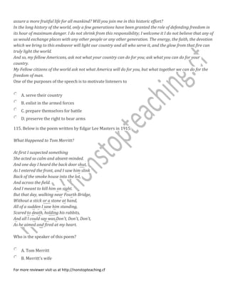 assure a more fruitful life for all mankind? Will you join me in this historic effort?
In the long history of the world, only a few generations have been granted the role of defending freedom in
its hour of maximum danger. I do not shrink from this responsibility; I welcome it I do not believe that any of
us would exchange places with any other people or any other generation. The energy, the faith, the devotion
which we bring to this endeavor will light our country and all who serve it, and the glow from that fire can
truly light the world.
And so, my fellow Americans, ask not what your country can do for you; ask what you can do for your
country.
My Fellow citizens of the world ask not what America will do for you, but what together we can do for the
freedom of man.
One of the purposes of the speech is to motivate listeners to
A. serve their country
B. enlist in the armed forces
C. prepare themselves for battle
D. preserve the right to bear arms
115. Below is the poem written by Edgar Lee Masters in 1915:
What Happened to Tom Merritt?
At first I suspected something
She acted so calm and absent-minded.
And one day I heard the back door shut,
As I entered the front, and I saw him slink
Back of the smoke house into the lot,
And across the field.
And I meant to kill him on sight.
But that day, walking near Fourth Bridge,
Without a stick or a stone at hand,
All of a sudden I saw him standing,
Scared to death, holding his rabbits,
And all l could say was,Don't, Don't, Don't,
As he aimed and fired at my heart.
Who is the speaker of this poem?
A. Tom Merritt
B. Merritt's wife
For more reviewer visit us at http://nonstopteaching.cf
 