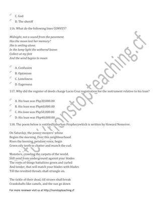 C. God
D. The sheriff
116. What do the following lines CONVEY?
Midnight, not a sound from the pavement.
Has the moon lost her memory?
She is smiling alone.
In the lamp light the withered leaves
Collect at my feet
And the wind begins to moan
A. Confusion
B. Optimism
C. Loneliness
D. Eagerness
117. Why did the register of deeds charge Lucio Cruz registration fee the instrument relative to his loan?
A. His loan was Php30,000.00
B. His loan was Php60,000.00
C. His loan was Php50,000.00
D. His loan was Php40,000.00
118. The poem below is entitledSuburban Prophecywhich is written by Howard Nemerov.
On Saturday, the power-mowers' whine
Begins the morning. Over this neighbourhood
Rises the keening, petulant voice, begin
Green oily teeth to chatter and munch the cud.
Monsters, crawling the carpets of the world,
Still send from underground against your blades
The roots of things battalions green and curled
And tender, that will match your blades with blades
Till the revolted throats shall strangle on.
The tickle of their dead, till straws shall break
Crankshafts like camels, and the sun go down
For more reviewer visit us at http://nonstopteaching.cf
 