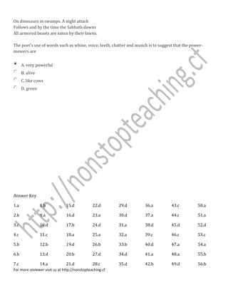 On dinosaurs in swamps. A night attack
Follows and by the time the Sabbath dawns
All armored beasts are eaten by their lawns.
The poet's use of words such as whine, voice, teeth, chatter and munch is to suggest that the power-
mowers are
A. very powerful
B. alive
C. like cows
D. green
Answer Key
1.a
2.b
3.c
4.c
5.b
6.b
7.c
8.b
9.a
10.d
11.c
12.b
13.d
14.a
15.d
16.d
17.b
18.a
19.d
20.b
21.d
22.d
23.a
24.d
25.a
26.b
27.d
28.c
29.d
30.d
31.a
32.a
33.b
34.d
35.d
36.a
37.a
38.d
39.c
40.d
41.a
42.b
43.c
44.c
45.d
46.c
47.a
48.a
49.d
50.a
51.a
52.d
53.c
54.a
55.b
56.b
For more reviewer visit us at http://nonstopteaching.cf
 
