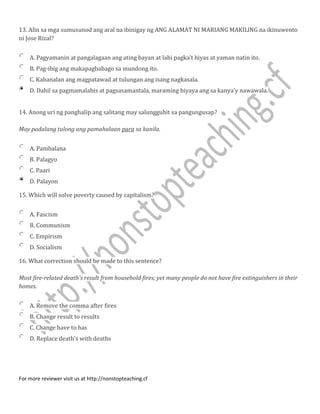 13. Alin sa mga sumusunod ang aral na ibinigay ng ANG ALAMAT NI MARIANG MAKILlNG na ikinuwento
ni Jose Rizal?
A. Pagyamanin at pangalagaan ang ating bayan at lahi pagka’t hiyas at yaman natin ito.
B. Pag-ibig ang makapagbabago sa mundong ito.
C. Kabanalan ang magpatawad at tulungan ang isang nagkasala.
D. Dahil sa pagmamalabis at pagsasamantala, maraming biyaya ang sa kanya'y nawawala.
14. Anong uri ng panghalip ang salitang may salungguhit sa pangungusap?
May padalang tulong ang pamahalaan para sa kanila.
A. Pambalana
B. Palagyo
C. Paari
D. Palayon
15. Which will solve poverty caused by capitalism?
A. Fascism
B. Communism
C. Empirism
D. Socialism
16. What correction should be made to this sentence?
Most fire-related death's result from household fires; yet many people do not have fire extinguishers in their
homes.
A. Remove the comma after fires
B. Change result to results
C. Change have to has
D. Replace death's with deaths
For more reviewer visit us at http://nonstopteaching.cf
 