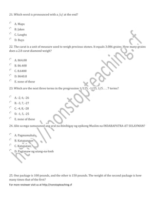 21. Which word is pronounced with a /z/ at the end?
A. Maps
B. Jakes
C. Laughs
D. Buys
22. The carat is a unit of measure used to weigh precious stones. It equals 3.086 grains. How many grains
does a 2.8 carat diamond weigh?
A. 864.08
B. 86.408
C. 8.6408
D. 8640.8
E. none of these
23. Which are the next three terms in the progression 1/125, -1/25, 1/5 . . . 7 terms?
A. -2, 6, -26
B. -3, 7, -27
C. -4, 8, -28
D. -1, 5, -25
E. none of these
24. Alin sa mga sumusunod ang aral na ibinibigay ng epikong Muslim na INDARAPATRA AT SULAYMAN?
A. Pagmamahal
B. Katapangan
C. Katapatan,
D. Pagtanaw ng utang-na-loob
25. One package is 100 pounds, and the other is 150 pounds. The weight of the second package is how
many times that of the first?
For more reviewer visit us at http://nonstopteaching.cf
 