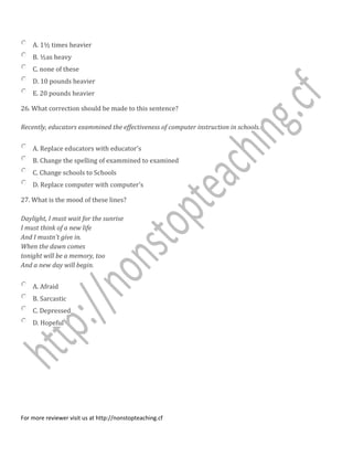 A. 1½ times heavier
B. ½as heavy
C. none of these
D. 10 pounds heavier
E. 20 pounds heavier
26. What correction should be made to this sentence?
Recently, educators exammined the effectiveness of computer instruction in schools.
A. Replace educators with educator's
B. Change the spelling of exammined to examined
C. Change schools to Schools
D. Replace computer with computer's
27. What is the mood of these lines?
Daylight, I must wait for the sunrise
I must think of a new life
And I mustn't give in.
When the dawn comes
tonight will be a memory, too
And a new day will begin.
A. Afraid
B. Sarcastic
C. Depressed
D. Hopeful
For more reviewer visit us at http://nonstopteaching.cf
 