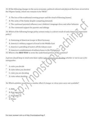 33. Of the following changes in the socio-economic, political cultural and physical that have occurred in
the Filipino family, which one remains to be TRUE?
A. The loss of the traditional evening prayer and the ritual of blessing (mano)
B. The unity of the family despite competing demands
C. The continued parental influence over children's language dress and other behavior
D. The continued support for parents and siblings
34. Which of the following foreign policy actions today is a direct result of early American imperialist
policy?
A. Stationing of American troops in West Germany
B. America's military support of Israel in the Middle East
C. America's patrolling of waters off the Libyan coast
D. America's establishment of military bases in the Philippines
35. Which is the BEST WAY to write the underlined portion of this sentence?
A person should keep in mind some basic safety rules when you are deciding whether or not to use a fire
extinguisher.
A. rules you decide
B. rules when you decided
C. rules you are deciding
D. rules when deciding
36. Which antidote would have a similar effect if vinegar or citrus juice were not available?
A. Milk
B. Raw egg white
C. Vegetable oil
D. Water
For more reviewer visit us at http://nonstopteaching.cf
 