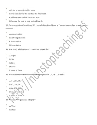 A. tried to annoy the other man.
B. was shot before the finished the statement.
C. did not want to hurt the other man.
D. begged the man to stop seeing his wife.
30. Carter's part in relinquishing U.S. control of the Canal Zone to Panama is described as a victory for
__________.
A. conservatism
B. anti-imperialism
C. isolationism
D. imperialism
31. How many whole numbers can divide 30 exactly?
A. Eight
B. Six
C. Five
D. Four
E. none of these
32. Which are the next three terms in the progression 1, 4, 16 . . . 8 terms?
A. 64, 256, 1024
B. 67, 259, 1027
C. 66, 258, 1026
D. 65, 257, 1025
E. none of these
33. Which is NOT personal integrity?
A. Time
B. Place
 