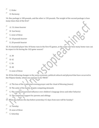 C. Order
D. Harmony
34. One package is 100 pounds, and the other is 150 pounds. The weight of the second package is how
many times that of the first?
A. 1½ times heavier
B. ½as heavy
C. none of these
D. 10 pounds heavier
E. 20 pounds heavier
35. If a baseball player hits 10 home runs in the first 45 games, at the same rate how many home runs can
he expect to hit during the 162-game season?
A. 38
B. 42
C. 36
D. 40
E. none of these
36. Of the following changes in the socio-economic, political cultural and physical that have occurred in
the Filipino family, which one remains to be TRUE?
A. The loss of the traditional evening prayer and the ritual of blessing (mano)
B. The unity of the family despite competing demands
C. The continued parental influence over children's language dress and other behavior
D. The continued support for parents and siblings
37. What day follows the day before yesterday if 2 days from now will be Sunday?
A. Tuesday
B. none of these
C. Saturday
 