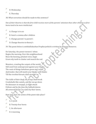 D. Wednesday
E. Thursday
38. What correction should be made to this sentence?
One of their theories is that the first child receives more of the parents' attention than other children so first-
borns tend to be more intellectual.
A. Change is to are
B. Insert a comma after children
C. Change parents' to parent's
D. Change theories to theory's
39. The poem below is entitledSuburban Prophecywhich is written by Howard Nemerov.
On Saturday, the power-mowers' whine
Begins the morning. Over this neighbourhood
Rises the keening, petulant voice, begin
Green oily teeth to chatter and munch the cud.
Monsters, crawling the carpets of the world,
Still send from underground against your blades
The roots of things battalions green and curled
And tender, that will match your blades with blades
Till the revolted throats shall strangle on.
The tickle of their dead, till straws shall break
Crankshafts like camels, and the sun go down
On dinosaurs in swamps. A night attack
Follows and by the time the Sabbath dawns
All armored beasts are eaten by their lawns.
How long does the action of the poem take place?
A. A week
B. Twenty-four horns
C. An afternoon
D. A morning
 