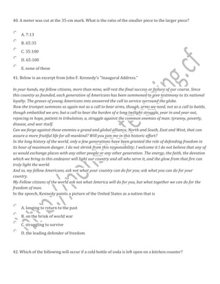 40. A meter was cut at the 35-cm mark. What is the ratio of the smaller piece to the larger piece?
A. 7:13
B. 65:35
C. 35:100
D. 65:100
E. none of these
41. Below is an excerpt from John F. Kennedy's "Inaugural Address."
In your hands, my fellow citizens, more than mine, will rest the final success or failure of our course. Since
this country as founded, each generation of Americans has been summoned to give testimony to its national
loyalty. The graves of young Americans into answered the call to service surround the globe.
Now the trumpet summons us again-not as a call to bear arms, though, arms we need, not as a call to battle,
though embattled we are; but a call to bear the burden of a long twilight struggle, year in and year out,
rejoicing in hope, patient in tribulation, a, struggle against the common enemies of man: tyranny, poverty,
disease, and war itself.
Can we forge against these enemies a grand and global alliance, North and South, East and West, that can
assure a more fruitful life for all mankind? Will you join me in this historic effort?
In the long history of the world, only a few generations have been granted the role of defending freedom in
its hour of maximum danger. I do not shrink from this responsibility; I welcome it I do not believe that any of
us would exchange places with any other people or any other generation. The energy, the faith, the devotion
which we bring to this endeavor will light our country and all who serve it, and the glow from that fire can
truly light the world.
And so, my fellow Americans, ask not what your country can do for you; ask what you can do for your
country.
My Fellow citizens of the world ask not what America will do for you, but what together we can do for the
freedom of man.
In the speech, Kennedy paints a picture of the United States as a nation that is
A. longing to return to the past
B. on the brink of world war
C. struggling to survive
D. the leading defender of freedom
42. Which of the following will occur if a cold bottle of soda is left open on a kitchen counter?
 