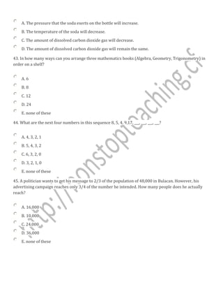 A. The pressure that the soda exerts on the bottle will increase.
B. The temperature of the soda will decrease.
C. The amount of dissolved carbon dioxide gas will decrease.
D. The amount of dissolved carbon dioxide gas will remain the same.
43. In how many ways can you arrange three mathematics books (Algebra, Geometry, Trigonometry) in
order on a shelf?
A. 6
B. 8
C. 12
D. 24
E. none of these
44. What are the next four numbers in this sequence 8, 5, 4, 9,17, ___, ___, ___, ___?
A. 4, 3, 2, 1
B. 5, 4, 3, 2
C. 6, 3, 2, 0
D. 3, 2, 1, 0
E. none of these
45. A politician wants to get his message to 2/3 of the population of 48,000 in Bulacan. However, his
advertising campaign reaches only 3/4 of the number he intended. How many people does he actually
reach?
A. 16,000
B. 10,000
C. 24,000
D. 36,000
E. none of these
 