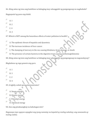 46. Aling antas ng tona ang lumilitaw sa bahaging may salungguhit ng pangungusap na nagdududa?
Nagpuputol ng puno ang lalaki.
A. 1
B. 2
C. 4
D. 3
47. Which is NOT among the hazardous effects of water pollution to health?
A. The epidemic threat of hepatitis and dysentery
B. The increase incidence of liver cancer
C. The dumping of mercury in the sea causing blindness, brain damage, or death
D. The presence of certain bacteria in the digestive tract causing methemoglobinemia
48. Aling antas ng tono ang lumilitaw sa bahaging may salungguhit ng pangungusap na nagsasalaysay?
Magbabasa ng mga gawain ang guro.
A. 1
B. 3
C. 2
D. 4
49. A tightly coiled spring demonstrates?
A. Steam energy
B. Kinetic energy
C. Potential energy
D. Chemical energy
50. Ano ang pinakaangkop na kahulugan nito?
Nagsasaya tayo ngayon sapagkat ang iyong namatay na kapatid ay muling nabuhay; ang nawawala ay
muling nakita.
 