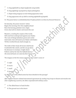 A. Ang pagbabalik ay dapat ipaghanda nang malaki.
B. Ang pagbabago ng kapatid ay dapat pahalagahan.
C. Dapat silang magsaya sa muli nilang pagsasama-sama
D. Ang pagsasama nila ay dahil sa muling pagbabalik ng kapatid.
51. The poem below is entitledSuburban Prophecywhich is written by Howard Nemerov.
On Saturday, the power-mowers' whine
Begins the morning. Over this neighbourhood
Rises the keening, petulant voice, begin
Green oily teeth to chatter and munch the cud.
Monsters, crawling the carpets of the world,
Still send from underground against your blades
The roots of things battalions green and curled
And tender, that will match your blades with blades
Till the revolted throats shall strangle on.
The tickle of their dead, till straws shall break
Crankshafts like camels, and the sun go down
On dinosaurs in swamps. A night attack
Follows and by the time the Sabbath dawns
All armored beasts are eaten by their lawns.
The imagery in the first stanza appeals to the reader's sense of
A. sight
B. touch
C. smell
D. hearing
52. Which part of the Allied action has been detailed in this passage?
After Saddam Hussein violated international agreements by sending Iraq troops to Kuwait and missiles into
other neighboring countries, the Allies responded with military action.
A. The Allied bases in Saudi Arabia
B. The ground was in the desert
 