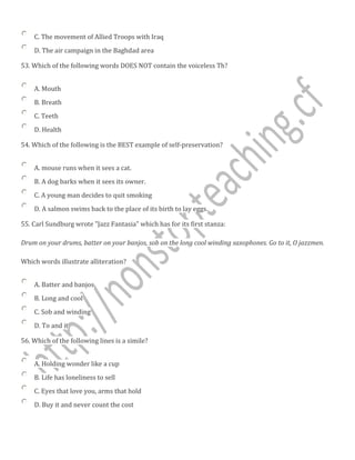 C. The movement of Allied Troops with Iraq
D. The air campaign in the Baghdad area
53. Which of the following words DOES NOT contain the voiceless Th?
A. Mouth
B. Breath
C. Teeth
D. Health
54. Which of the following is the BEST example of self-preservation?
A. mouse runs when it sees a cat.
B. A dog barks when it sees its owner.
C. A young man decides to quit smoking
D. A salmon swims back to the place of its birth to lay eggs.
55. Carl Sundburg wrote "Jazz Fantasia" which has for its first stanza:
Drum on your drums, batter on your banjos, sob on the long cool winding saxophones. Go to it, O jazzmen.
Which words illustrate alliteration?
A. Batter and banjos
B. Long and cool
C. Sob and winding
D. To and it
56. Which of the following lines is a simile?
A. Holding wonder like a cup
B. Life has loneliness to sell
C. Eyes that love you, arms that hold
D. Buy it and never count the cost
 