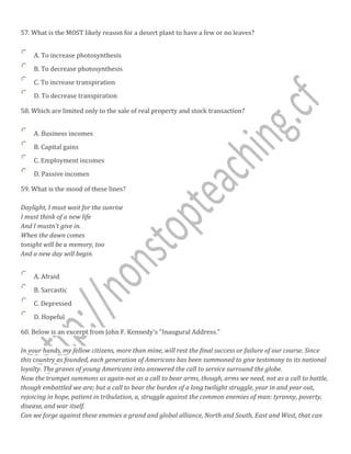 57. What is the MOST likely reason for a desert plant to have a few or no leaves?
A. To increase photosynthesis
B. To decrease photosynthesis
C. To increase transpiration
D. To decrease transpiration
58. Which are limited only to the sale of real property and stock transaction?
A. Business incomes
B. Capital gains
C. Employment incomes
D. Passive incomes
59. What is the mood of these lines?
Daylight, I must wait for the sunrise
I must think of a new life
And I mustn't give in.
When the dawn comes
tonight will be a memory, too
And a new day will begin.
A. Afraid
B. Sarcastic
C. Depressed
D. Hopeful
60. Below is an excerpt from John F. Kennedy's "Inaugural Address."
In your hands, my fellow citizens, more than mine, will rest the final success or failure of our course. Since
this country as founded, each generation of Americans has been summoned to give testimony to its national
loyalty. The graves of young Americans into answered the call to service surround the globe.
Now the trumpet summons us again-not as a call to bear arms, though, arms we need, not as a call to battle,
though embattled we are; but a call to bear the burden of a long twilight struggle, year in and year out,
rejoicing in hope, patient in tribulation, a, struggle against the common enemies of man: tyranny, poverty,
disease, and war itself.
Can we forge against these enemies a grand and global alliance, North and South, East and West, that can
 