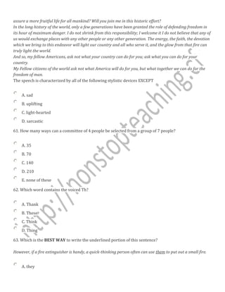 assure a more fruitful life for all mankind? Will you join me in this historic effort?
In the long history of the world, only a few generations have been granted the role of defending freedom in
its hour of maximum danger. I do not shrink from this responsibility; I welcome it I do not believe that any of
us would exchange places with any other people or any other generation. The energy, the faith, the devotion
which we bring to this endeavor will light our country and all who serve it, and the glow from that fire can
truly light the world.
And so, my fellow Americans, ask not what your country can do for you; ask what you can do for your
country.
My Fellow citizens of the world ask not what America will do for you, but what together we can do for the
freedom of man.
The speech is characterized by all of the following stylistic devices EXCEPT
A. sad
B. uplifting
C. light-hearted
D. sarcastic
61. How many ways can a committee of 4 people be selected from a group of 7 people?
A. 35
B. 70
C. 140
D. 210
E. none of these
62. Which word contains the voiced Th?
A. Thank
B. These
C. Think
D. Thing
63. Which is the BEST WAY to write the underlined portion of this sentence?
However, if a fire extinguisher is handy, a quick-thinking person often can use them to put out a small fire.
A. they
 