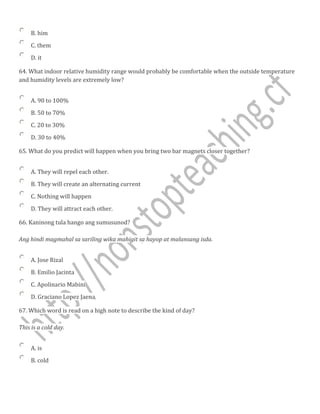 B. him
C. them
D. it
64. What indoor relative humidity range would probably be comfortable when the outside temperature
and humidity levels are extremely low?
A. 90 to 100%
B. 50 to 70%
C. 20 to 30%
D. 30 to 40%
65. What do you predict will happen when you bring two bar magnets closer together?
A. They will repel each other.
B. They will create an alternating current
C. Nothing will happen
D. They will attract each other.
66. Kaninong tula hango ang sumusunod?
Ang hindi magmahal sa sariling wika mahigit sa hayop at malansang isda.
A. Jose Rizal
B. Emilio Jacinta
C. Apolinario Mabini
D. Graciano Lopez Jaena
67. Which word is read on a high note to describe the kind of day?
This is a cold day.
A. is
B. cold
 