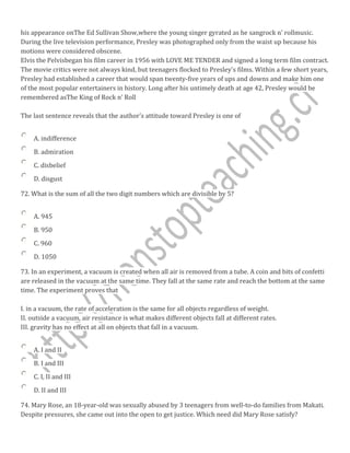his appearance onThe Ed Sullivan Show,where the young singer gyrated as he sangrock n' rollmusic.
During the live television performance, Presley was photographed only from the waist up because his
motions were considered obscene.
Elvis the Pelvisbegan his film career in 1956 with LOVE ME TENDER and signed a long term film contract.
The movie critics were not always kind, but teenagers flocked to Presley's films. Within a few short years,
Presley had established a career that would span twenty-five years of ups and downs and make him one
of the most popular entertainers in history. Long after his untimely death at age 42, Presley would be
remembered asThe King of Rock n' Roll
The last sentence reveals that the author's attitude toward Presley is one of
A. indifference
B. admiration
C. disbelief
D. disgust
72. What is the sum of all the two digit numbers which are divisible by 5?
A. 945
B. 950
C. 960
D. 1050
73. In an experiment, a vacuum is created when all air is removed from a tube. A coin and bits of confetti
are released in the vacuum at the same time. They fall at the same rate and reach the bottom at the same
time. The experiment proves that
I. in a vacuum, the rate of acceleration is the same for all objects regardless of weight.
II. outside a vacuum, air resistance is what makes different objects fall at different rates.
III. gravity has no effect at all on objects that fall in a vacuum.
A. I and II
B. I and III
C. I, II and III
D. II and III
74. Mary Rose, an 18-year-old was sexually abused by 3 teenagers from well-to-do families from Makati.
Despite pressures, she came out into the open to get justice. Which need did Mary Rose satisfy?
 